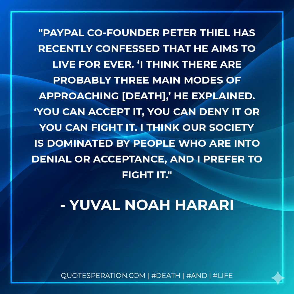 PayPal co-founder Peter Thiel has recently confessed that he aims to live for ever. ‘I think there are probably three main modes of approaching death,’ he explained. ‘You can accept it, you can deny it or you can fight it. I think our society is dominated by people who are into denial or acceptance, and I prefer to fight it. - Yuval Noah Harari