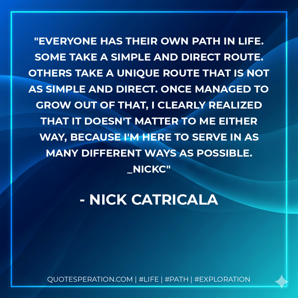 Everyone has their own path in Life. Some take a simple and direct route. Others take a unique route that is not as simple and direct. Once managed to grow out of that, I clearly realized that it doesn't matter to me either way, because I'm here to serve in as many different ways as possible. _nickc - nick catricala