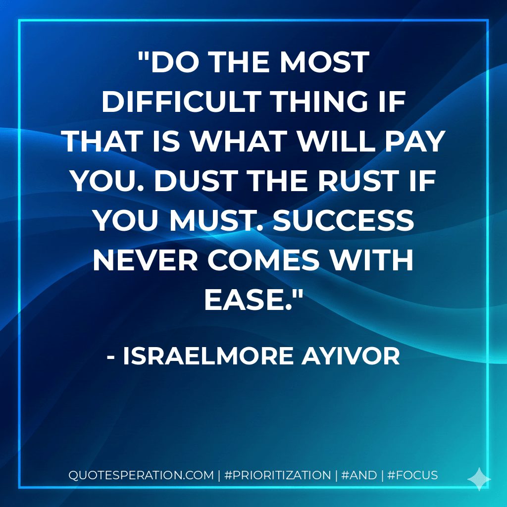 Do the most difficult thing if that is what will pay you. Dust the Rust if you Must. Success never comes with ease. - Israelmore Ayivor