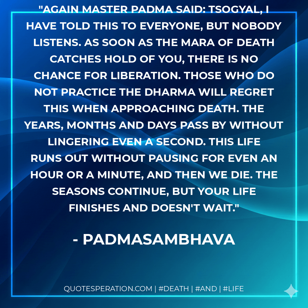 Again Master Padma said: Tsogyal, I have told this to everyone, but nobody listens. As soon as the Mara of Death catches hold of you, there is no chance for liberation. Those who do not practice the Dharma will regret this when approaching death. The years, months and days pass by without lingering even a second. This life runs out without pausing for even an hour or a minute, and then we die. The seasons continue, but your life finishes and doesn't wait. - Padmasambhava