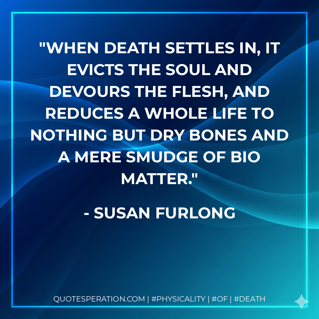 When death settles in, it evicts the soul and devours the flesh, and reduces a whole life to nothing but dry bones and a mere smudge of bio matter. - Susan Furlong