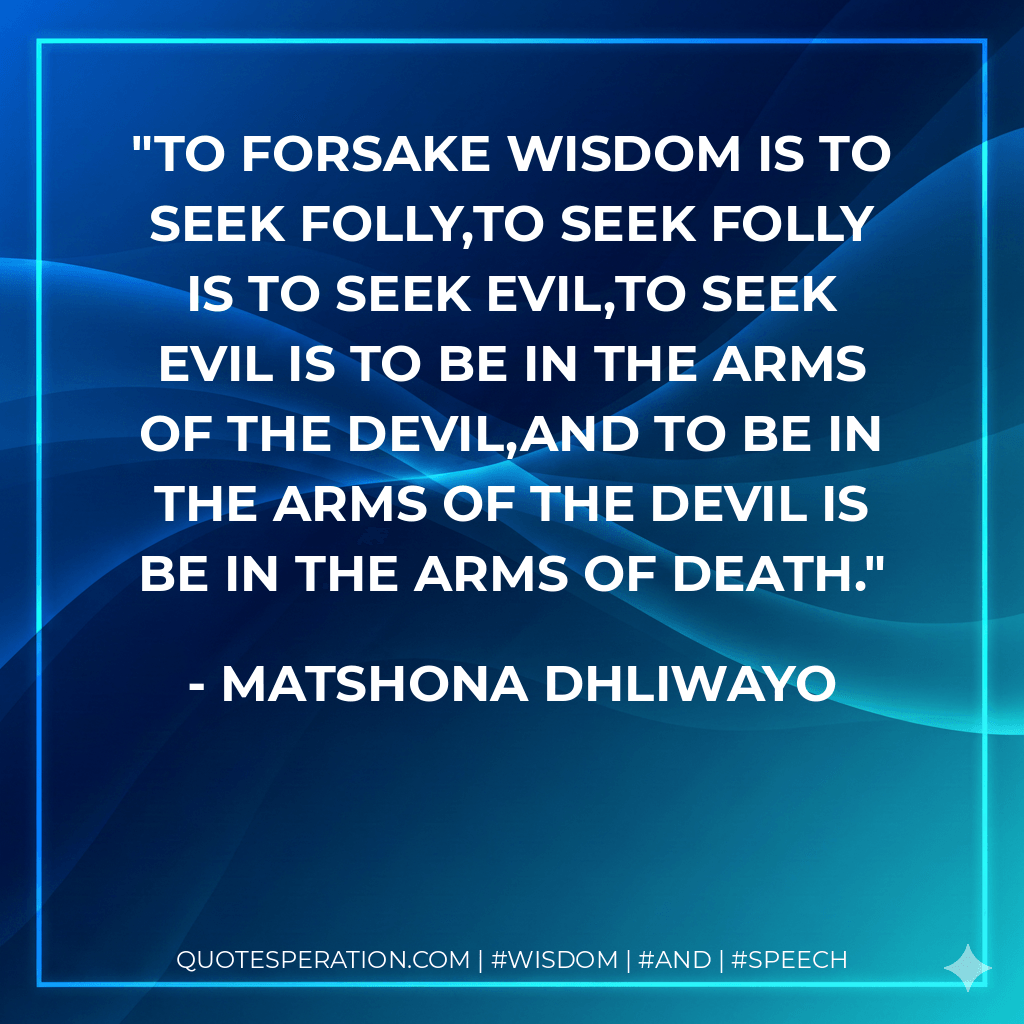 To forsake wisdom is to seek folly,to seek folly is to seek evil,to seek evil is to be in the arms of the devil,and to be in the arms of the devil is be in the arms of death. - Matshona Dhliwayo