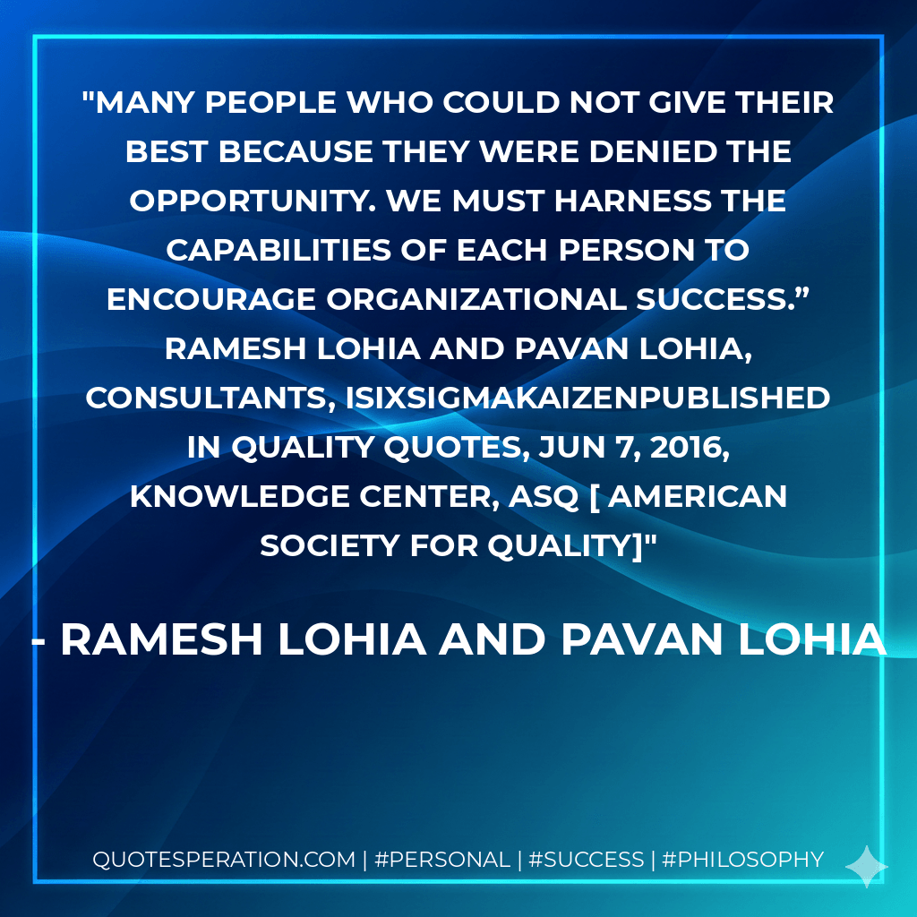 Many people who could not give their best because they were denied the opportunity. We must harness the capabilities of each person to encourage organizational success.” Ramesh Lohia and Pavan Lohia, Consultants, iSixSigmaKaizenPublished in Quality Quotes, Jun 7, 2016, Knowledge Center, ASQ AMERICAN SOCIETY FOR QUALITY - Ramesh Lohia and Pavan Lohia