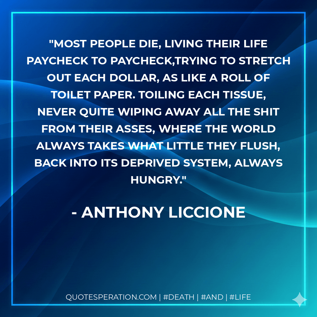 Most people die, living their life paycheck to paycheck,trying to stretch out each dollar, as like a roll of toilet paper. Toiling each tissue, never quite wiping away all the shit from their asses, where the world always takes what little they flush, back into its deprived system, always hungry. - Anthony Liccione