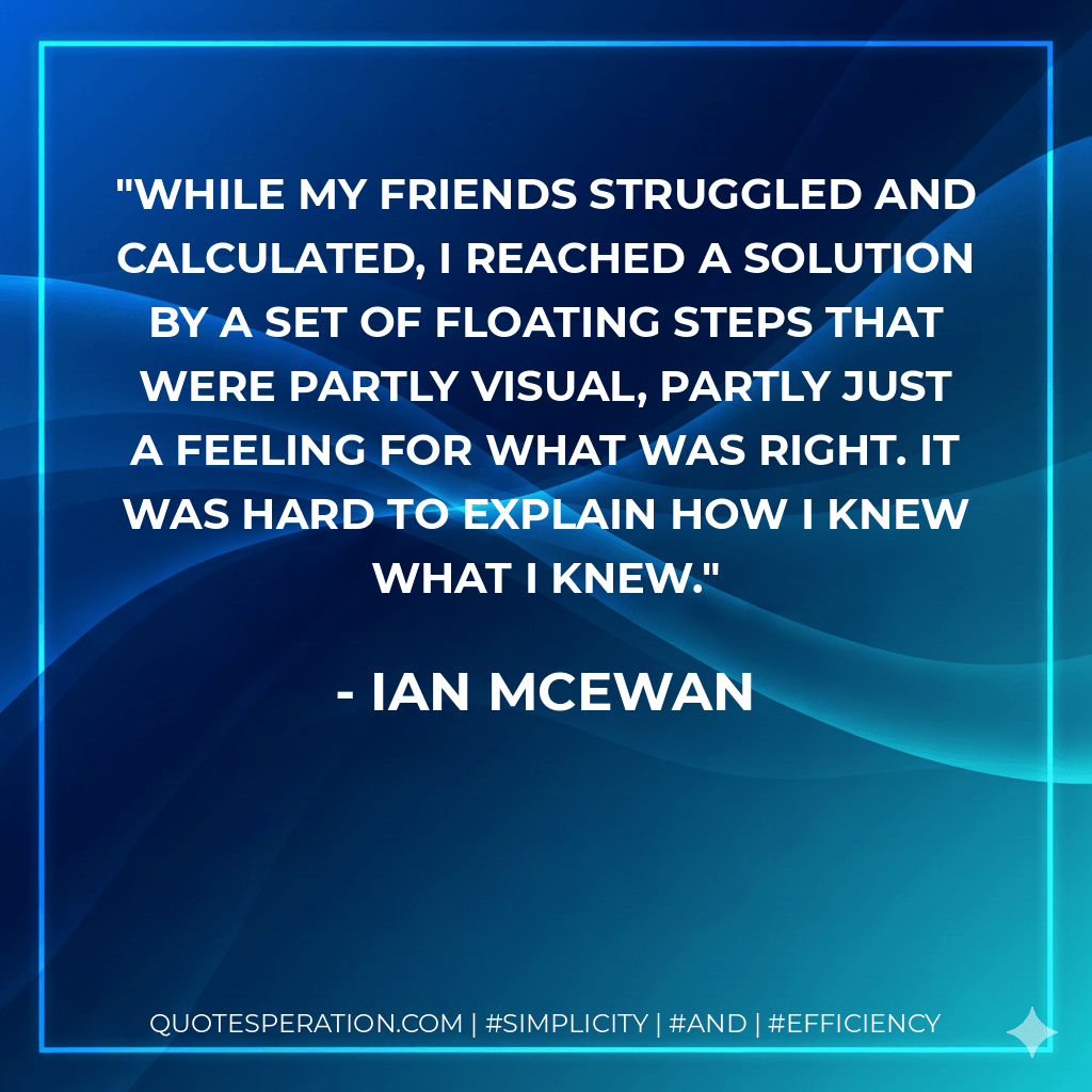 While my friends struggled and calculated, I reached a solution by a set of floating steps that were partly visual, partly just a feeling for what was right. It was hard to explain how I knew what I knew. - Ian McEwan