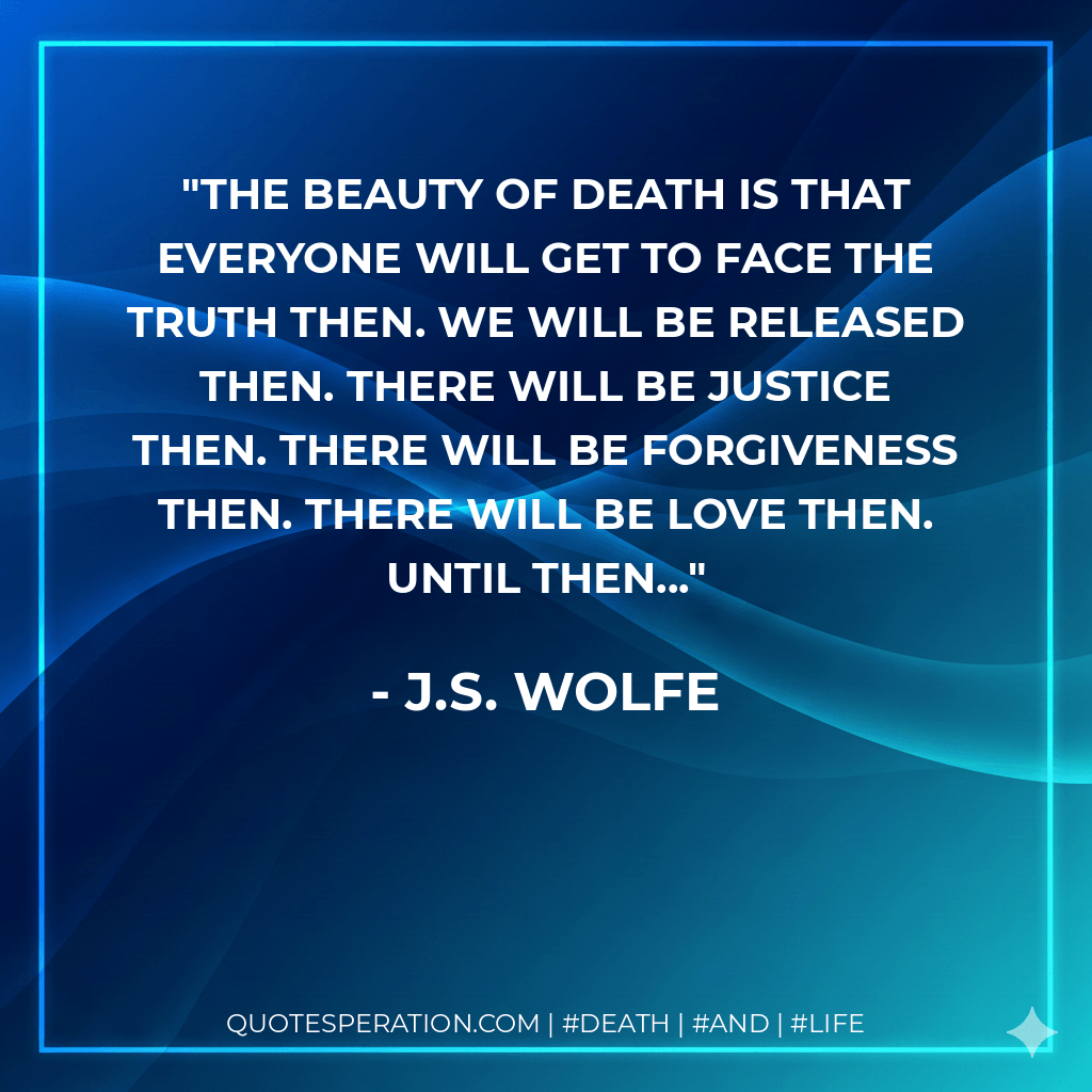 The beauty of death is that everyone will get to face the truth then. We will be released then. There will be justice then. There will be forgiveness then. There will be love then. Until then... - J.S. Wolfe