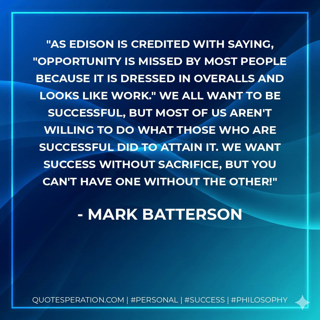 As Edison is credited with saying, "Opportunity is missed by most people because it is dressed in overalls and looks like work." We all want to be successful, but most of us aren't willing to do what those who are successful did to attain it. We want success without sacrifice, but you can't have one without the other! - Mark Batterson