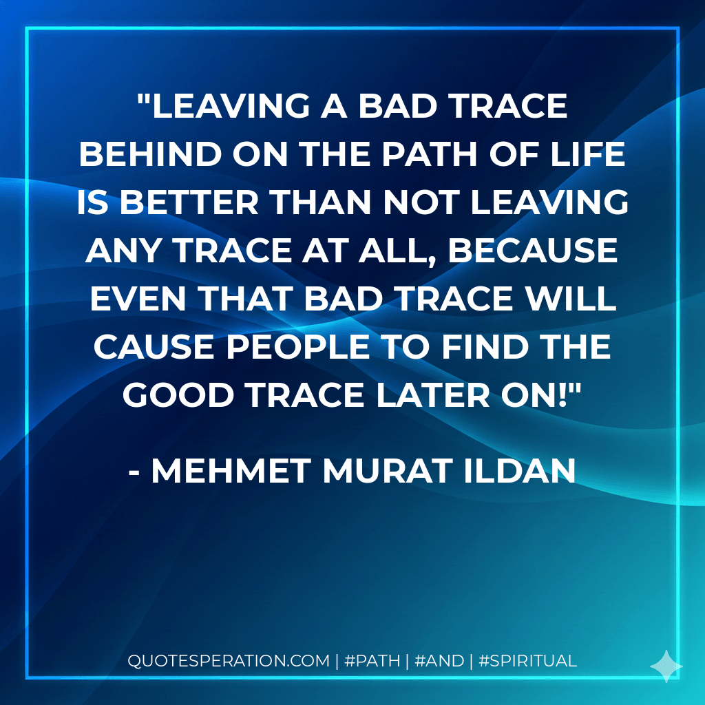 Leaving a bad trace behind on the path of life is better than not leaving any trace at all, because even that bad trace will cause people to find the good trace later on! - Mehmet Murat ildan