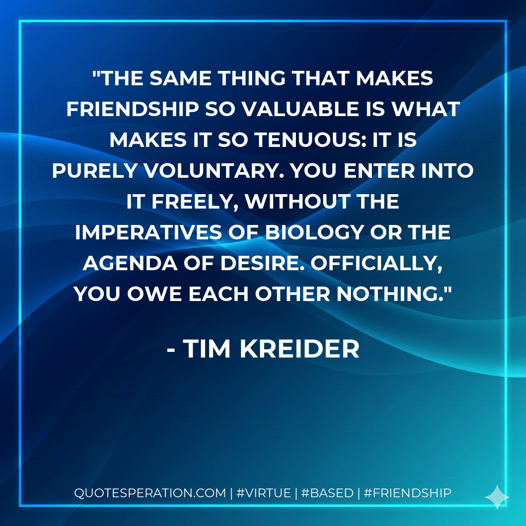 The same thing that makes friendship so valuable is what makes it so tenuous: it is purely voluntary. You enter into it freely, without the imperatives of biology or the agenda of desire. Officially, you owe each other nothing. - Tim Kreider