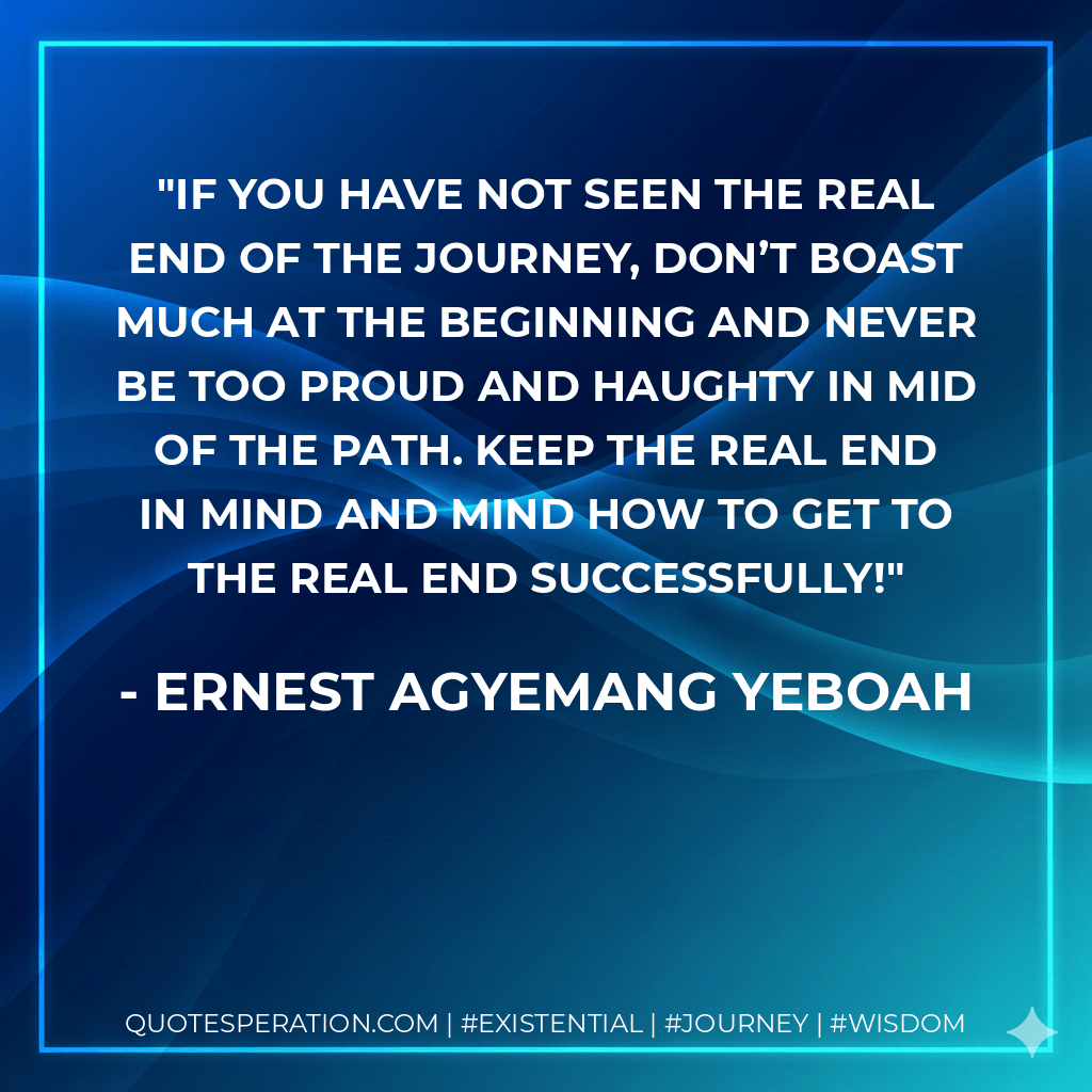 If you have not seen the real end of the journey, don’t boast much at the beginning and never be too proud and haughty in mid of the path. Keep the real end in mind and mind how to get to the real end successfully! - Ernest Agyemang Yeboah