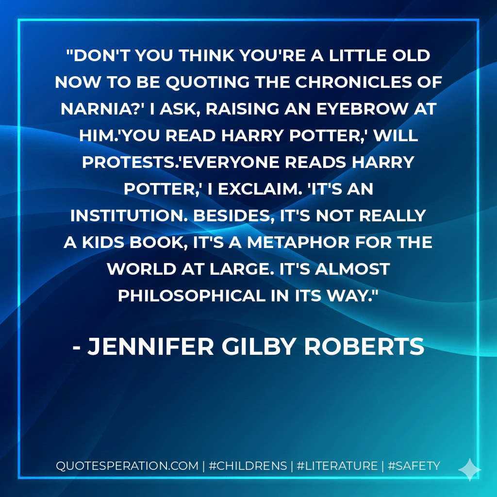Don't you think you're a little old now to be quoting The Chronicles of Narnia?' I ask, raising an eyebrow at him.'You read Harry Potter,' Will protests.'Everyone reads Harry Potter,' I exclaim. 'It's an institution. Besides, it's not really a kids book, it's a metaphor for the world at large. It's almost philosophical in its way. - Jennifer Gilby Roberts