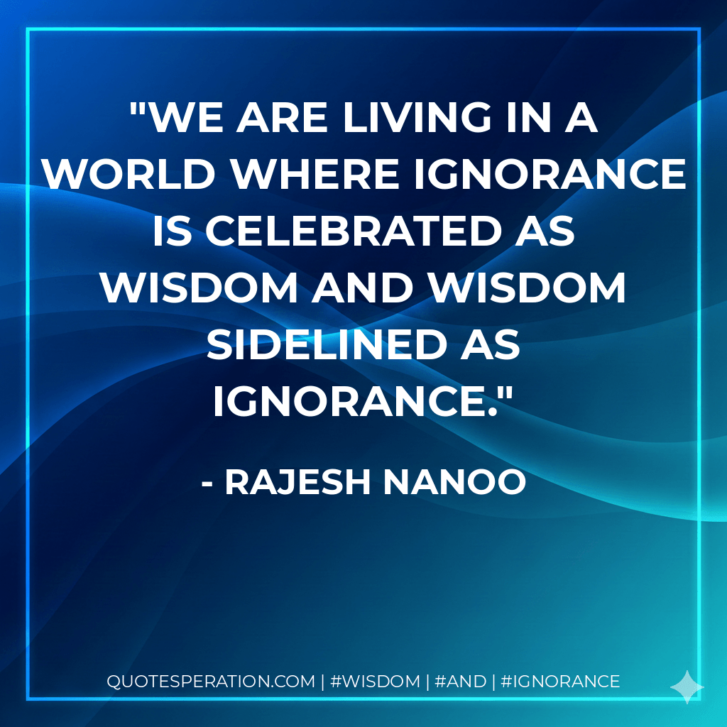 We are living in a world where Ignorance is celebrated as wisdom and Wisdom sidelined as Ignorance. - Rajesh Nanoo