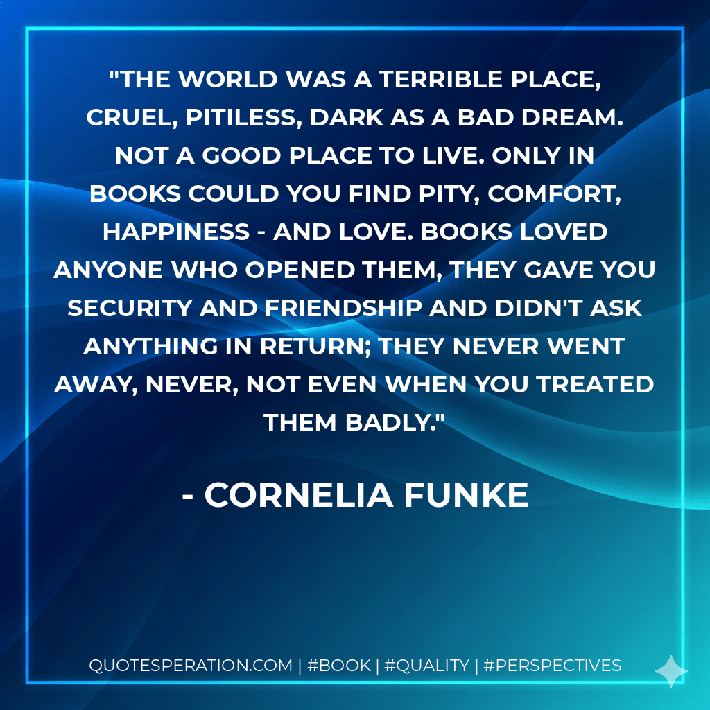 The world was a terrible place, cruel, pitiless, dark as a bad dream. Not a good place to live. Only in books could you find pity, comfort, happiness - and love. Books loved anyone who opened them, they gave you security and friendship and didn't ask anything in return; they never went away, never, not even when you treated them badly. - Cornelia Funke