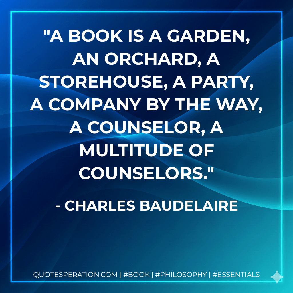 A book is a garden, an orchard, a storehouse, a party, a company by the way, a counselor, a multitude of counselors. - Charles Baudelaire