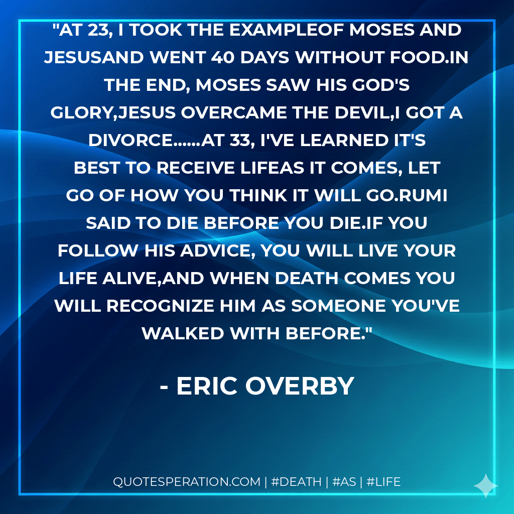 At 23, I took the exampleOf Moses and JesusAnd went 40 days without food.In the end, Moses saw his god's glory,Jesus overcame the devil,I got a divorce......At 33, I've learned it's best to receive lifeAs It comes, let go of how you think it will go.Rumi said to die before you die.If you follow his advice, you will live your life alive,And when death comes you will recognize him As someone you've walked with before. - Eric Overby