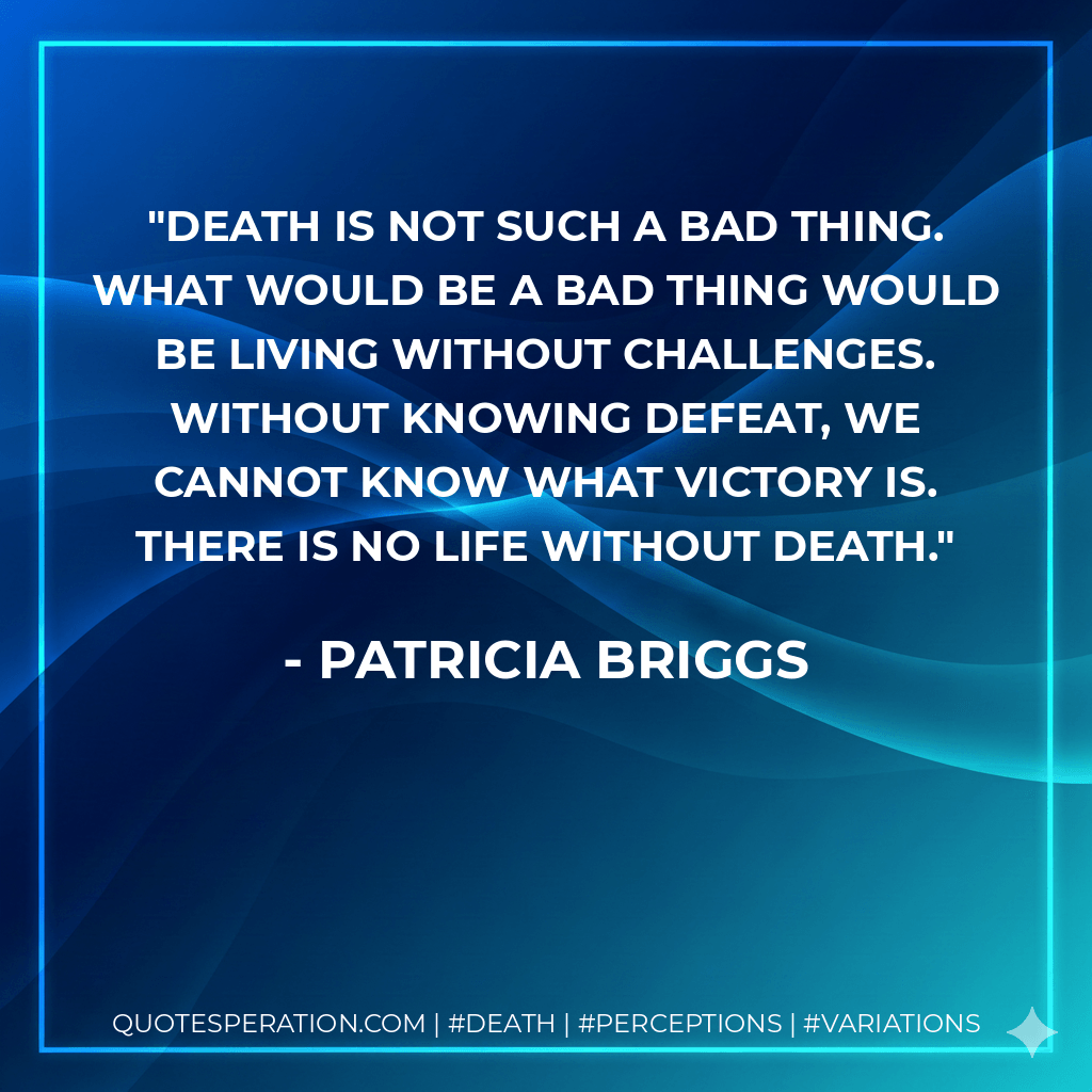 Death is not such a bad thing. What would be a bad thing would be living without challenges. Without knowing defeat, we cannot know what victory is. There is no life without death. - Patricia Briggs