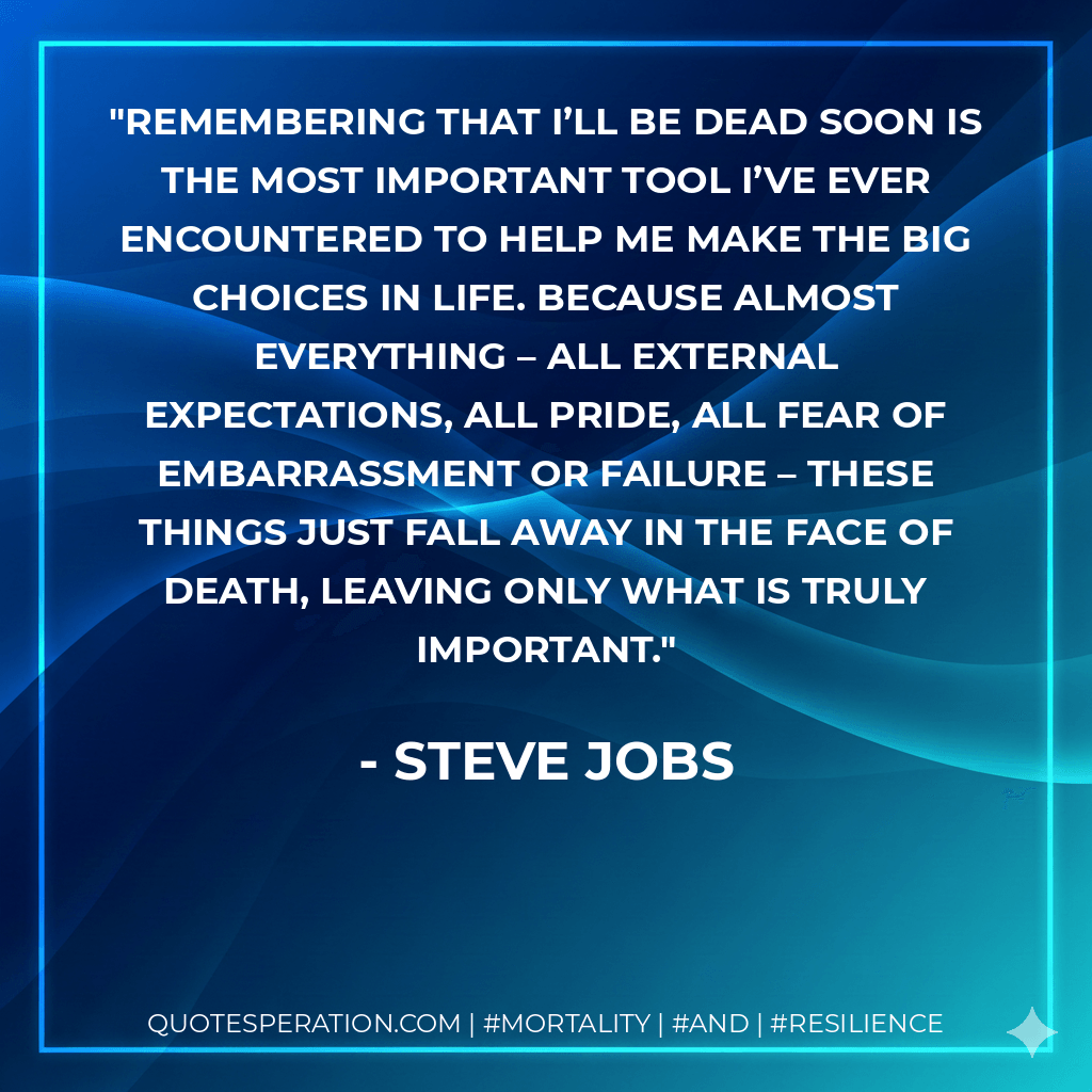 Remembering that I’ll be dead soon is the most important tool I’ve ever encountered to help me make the big choices in life. Because almost everything – all external expectations, all pride, all fear of embarrassment or failure – these things just fall away in the face of death, leaving only what is truly important. - Steve Jobs