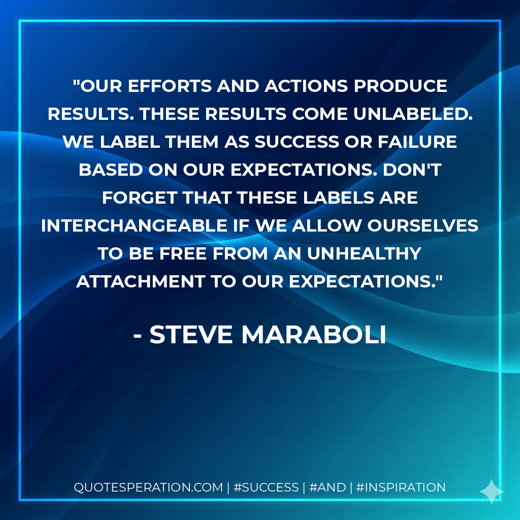 Our efforts and actions produce results. These results come unlabeled. WE label them as success or failure based on OUR expectations. Don't forget that these labels are interchangeable if we allow ourselves to be free from an unhealthy attachment to our expectations. - Steve Maraboli