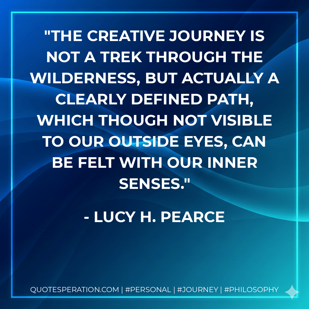 The creative journey is not a trek through the wilderness, but actually a clearly defined path, which though not visible to our outside eyes, can be felt with our inner senses. - Lucy H. Pearce