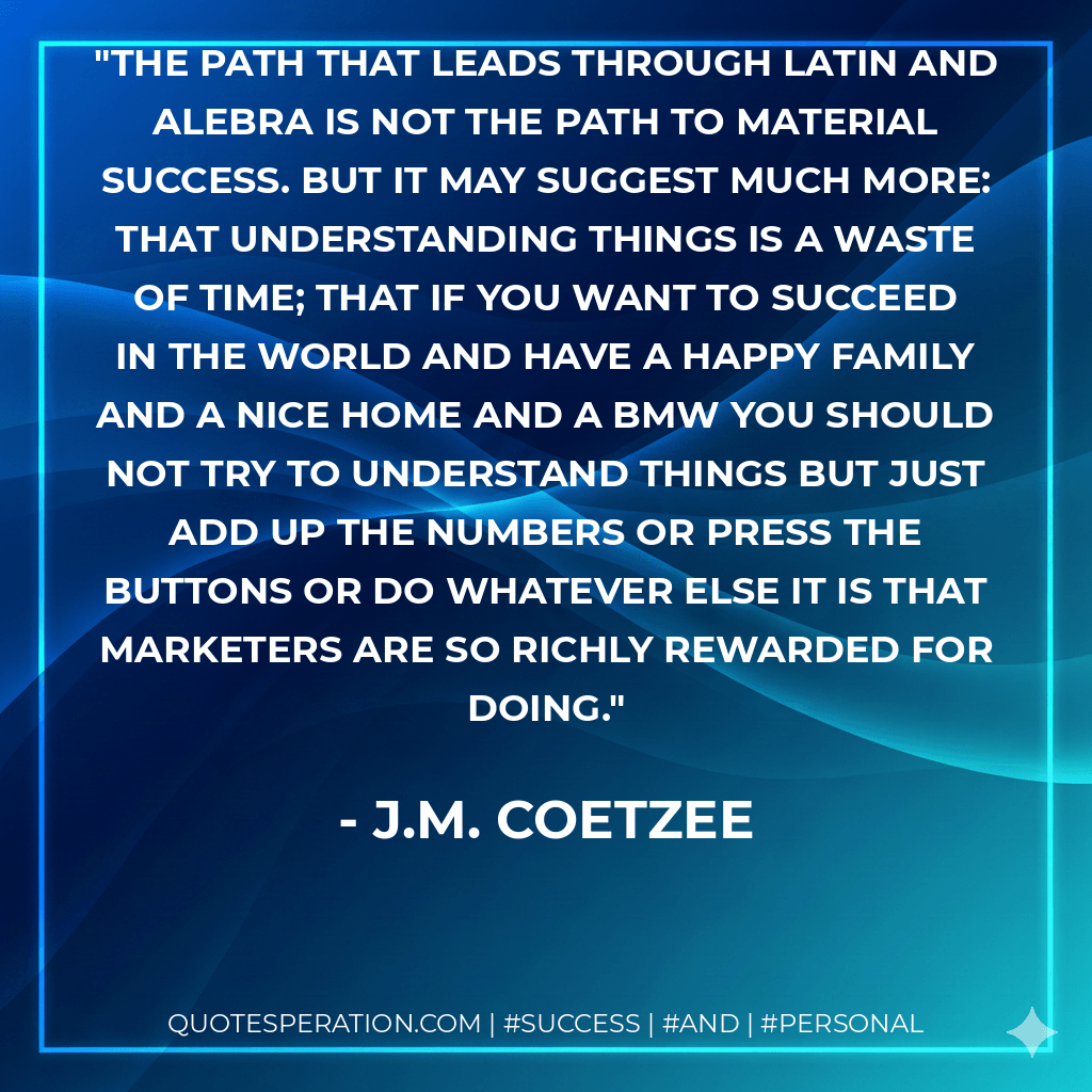 The path that leads through Latin and alebra is not the path to material success. But it may suggest much more: that understanding things is a waste of time; that if you want to succeed in the world and have a happy family and a nice home and a BMW you should not try to understand things but just add up the numbers or press the buttons or do whatever else it is that marketers are so richly rewarded for doing. - J.M. Coetzee