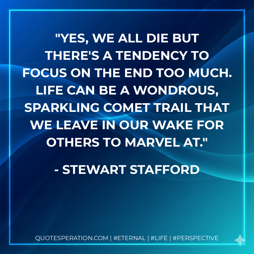 Yes, we all die but there's a tendency to focus on the end too much. Life can be a wondrous, sparkling comet trail that we leave in our wake for others to marvel at. - Stewart Stafford
