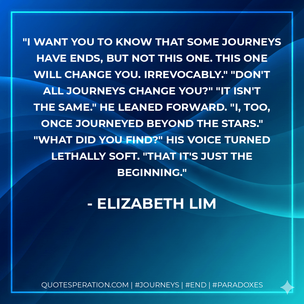 I want you to know that some journeys have ends, but not this one. This one will change you. Irrevocably." "Don't all journeys change you?" "It isn't the same." He leaned forward. "I, too, once journeyed beyond the stars." "What did you find?" His voice turned lethally soft. "That it's just the beginning. - Elizabeth Lim