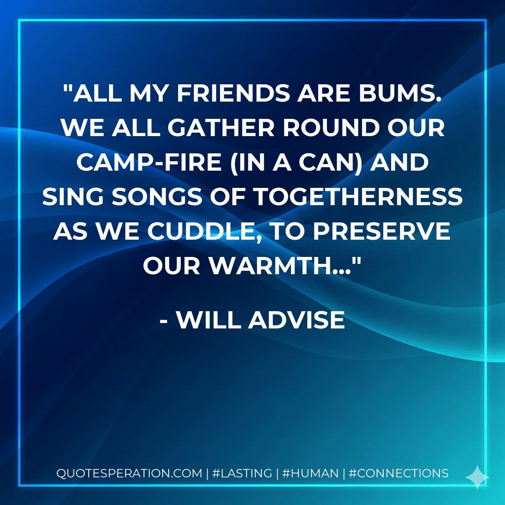 All my friends are bums. We all gather round our camp-fire (in a can) and sing songs of togetherness as we cuddle, to preserve our warmth... - Will Advise