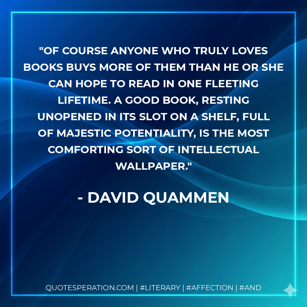 Of course anyone who truly loves books buys more of them than he or she can hope to read in one fleeting lifetime. A good book, resting unopened in its slot on a shelf, full of majestic potentiality, is the most comforting sort of intellectual wallpaper. - David Quammen