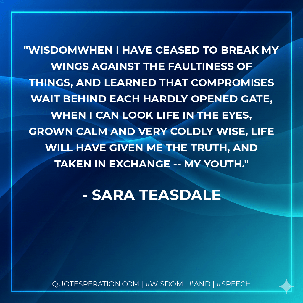 WisdomWhen I have ceased to break my wings Against the faultiness of things, And learned that compromises wait Behind each hardly opened gate, When I can look Life in the eyes, Grown calm and very coldly wise, Life will have given me the Truth, And taken in exchange -- my youth. - Sara Teasdale