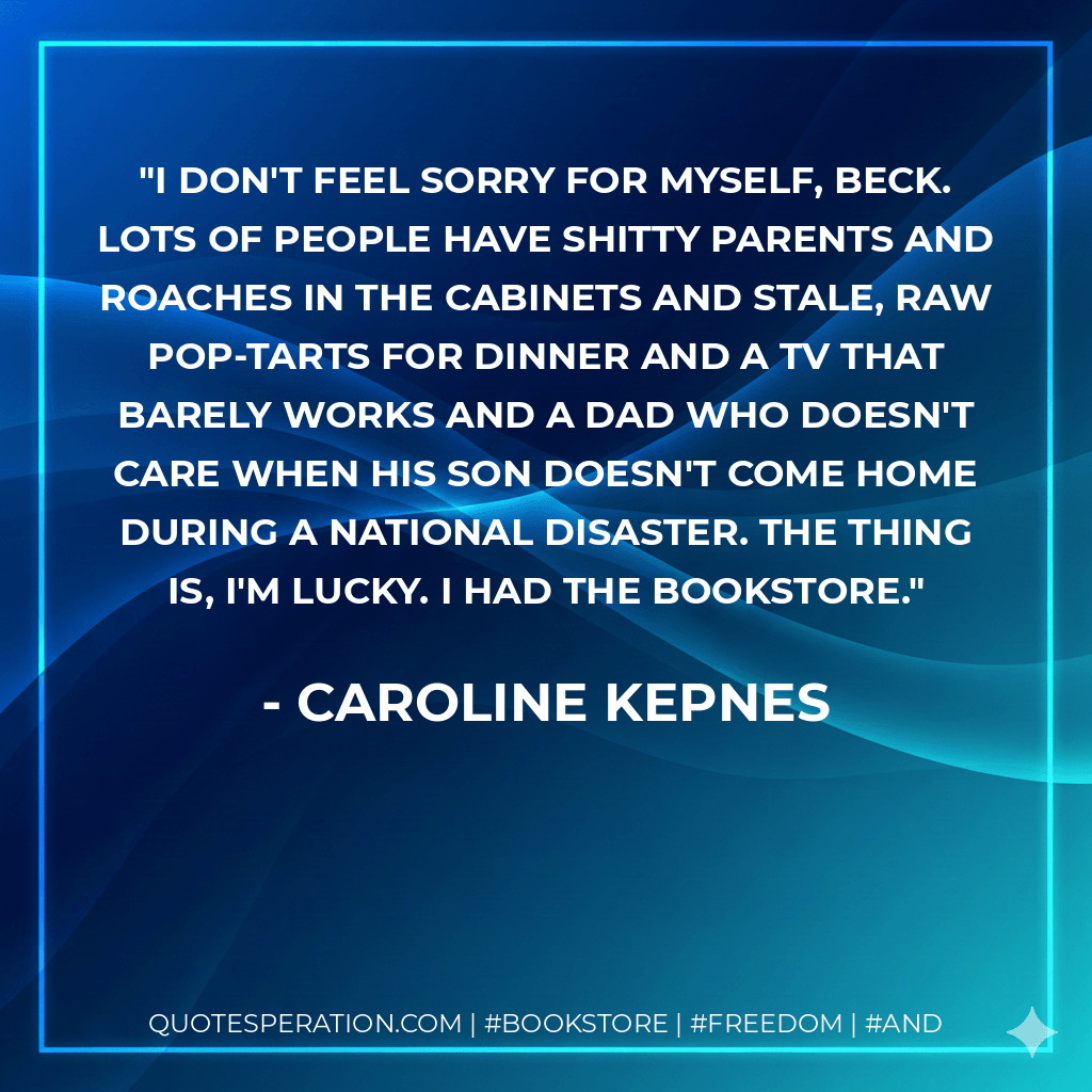 I don't feel sorry for myself, Beck. Lots of people have shitty parents and roaches in the cabinets and stale, raw Pop-Tarts for dinner and a TV that barely works and a dad who doesn't care when his son doesn't come home during a national disaster. The thing is, I'm lucky. I had the bookstore. - Caroline Kepnes