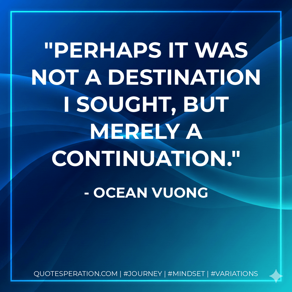 Perhaps it was not a destination I sought, but merely a continuation. - Ocean Vuong