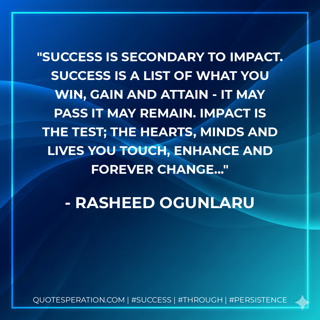 Success is secondary to impact. Success is a list of what you win, gain and attain - it may pass it may remain. Impact is the test; the hearts, minds and lives you touch, enhance and forever change... - Rasheed Ogunlaru
