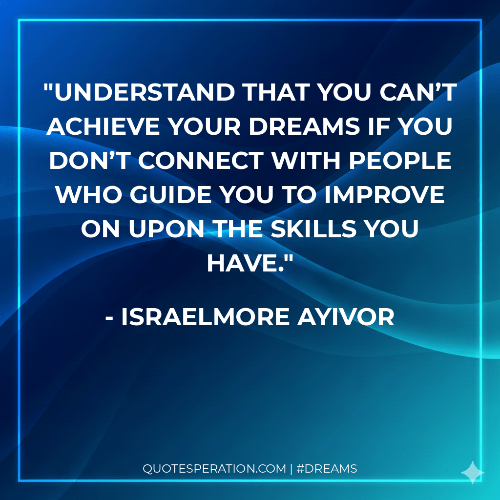 Understand that you can’t achieve your dreams if you don’t connect with people who guide you to improve on upon the skills you have.