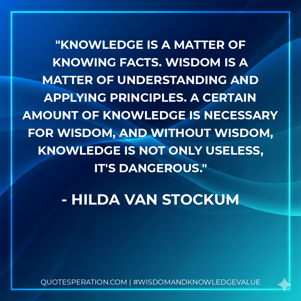 Knowledge is a matter of knowing facts. Wisdom is a matter of understanding and applying principles. A certain amount of knowledge is necessary for wisdom, and without wisdom, knowledge is not only useless, it's dangerous. - Hilda Van Stockum