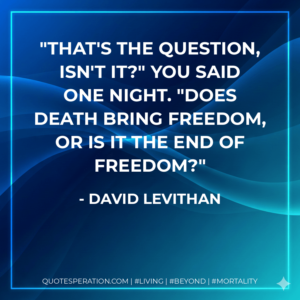That's the question, isn't it?" you said one night. "Does death bring freedom, or is it the end of freedom? - David Levithan