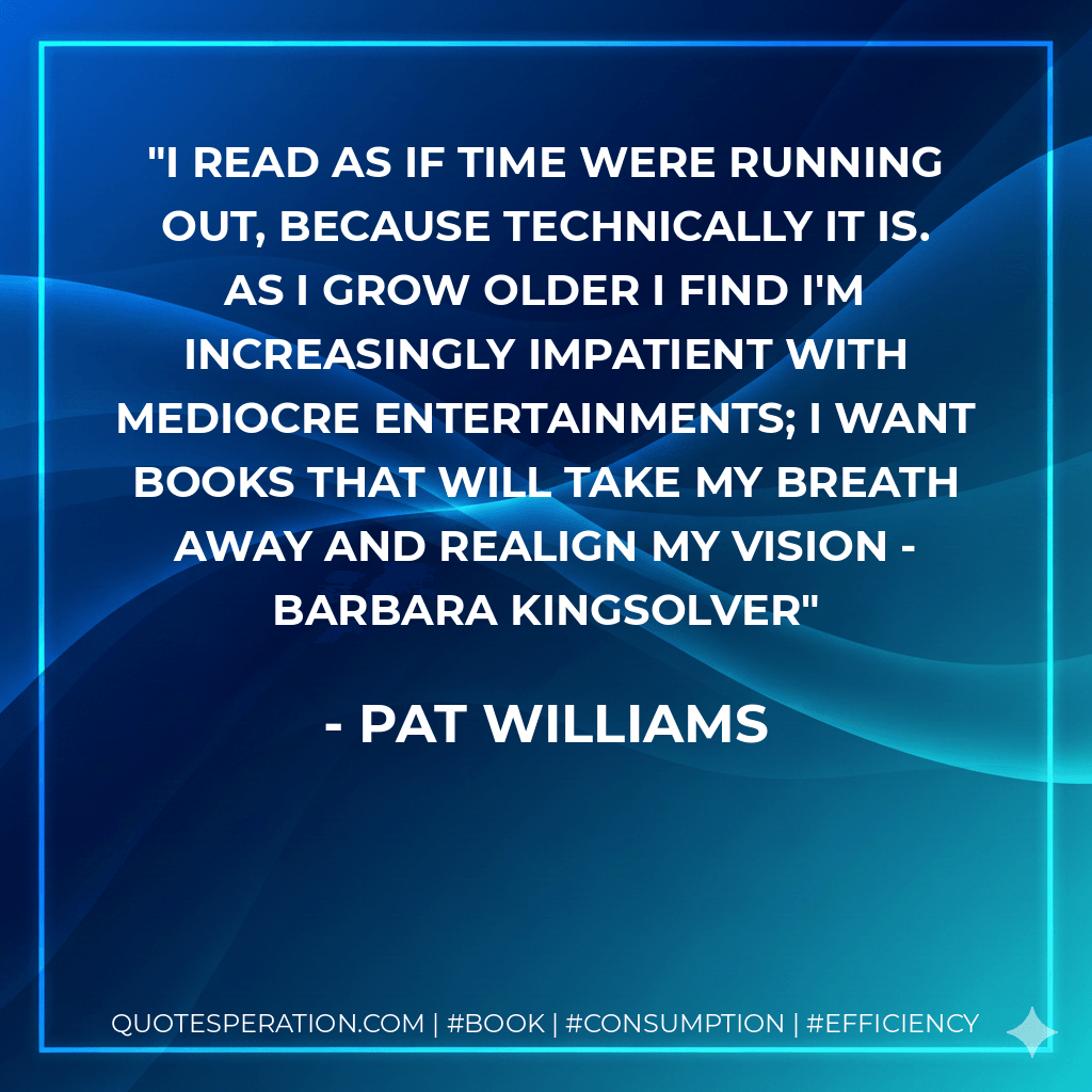 I read as if time were running out, because technically it is. As I grow older I find I'm increasingly impatient with mediocre entertainments; I want books that will take my breath away and realign my vision - Barbara Kingsolver - Pat Williams
