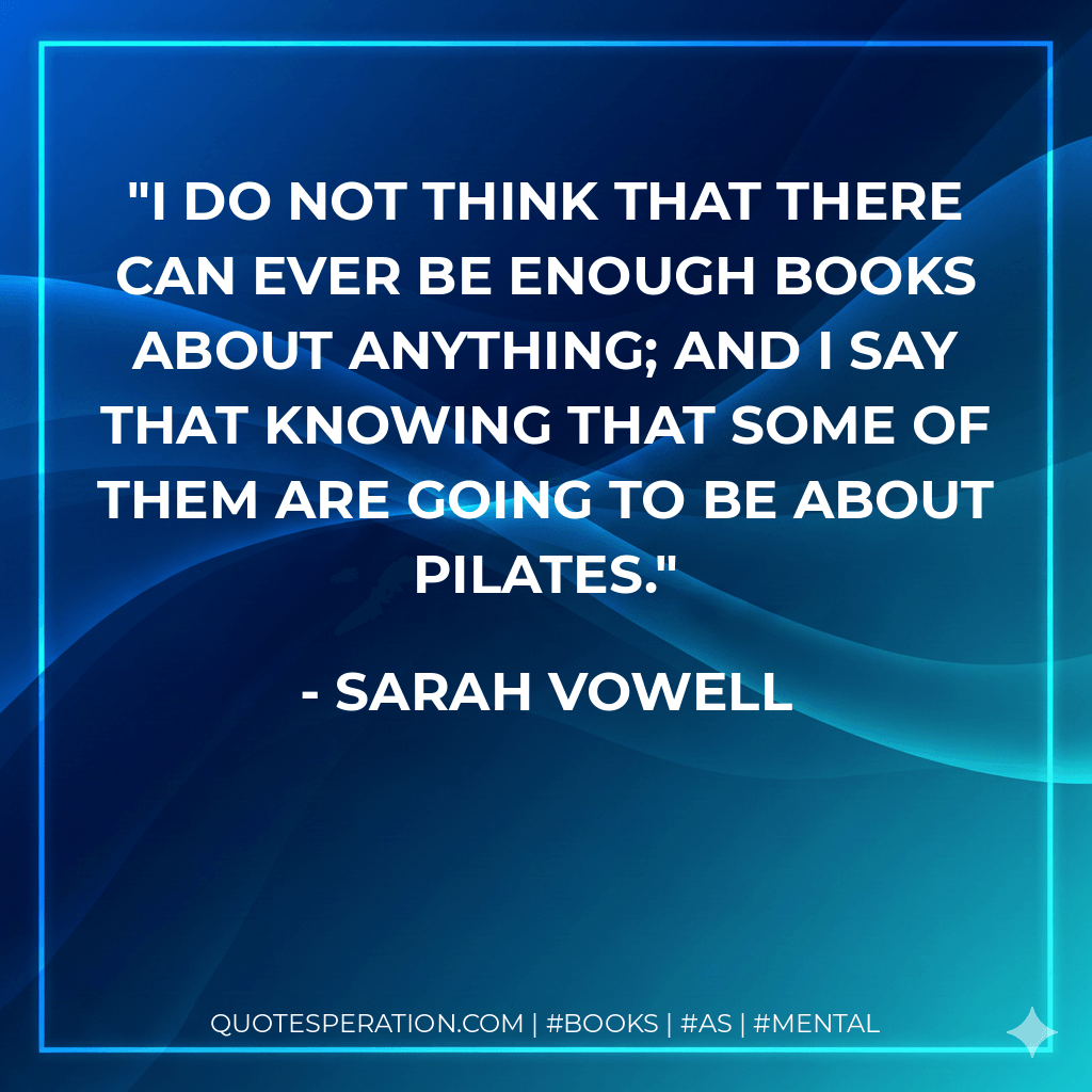 I do not think that there can ever be enough books about anything; and I say that knowing that some of them are going to be about Pilates. - Sarah Vowell