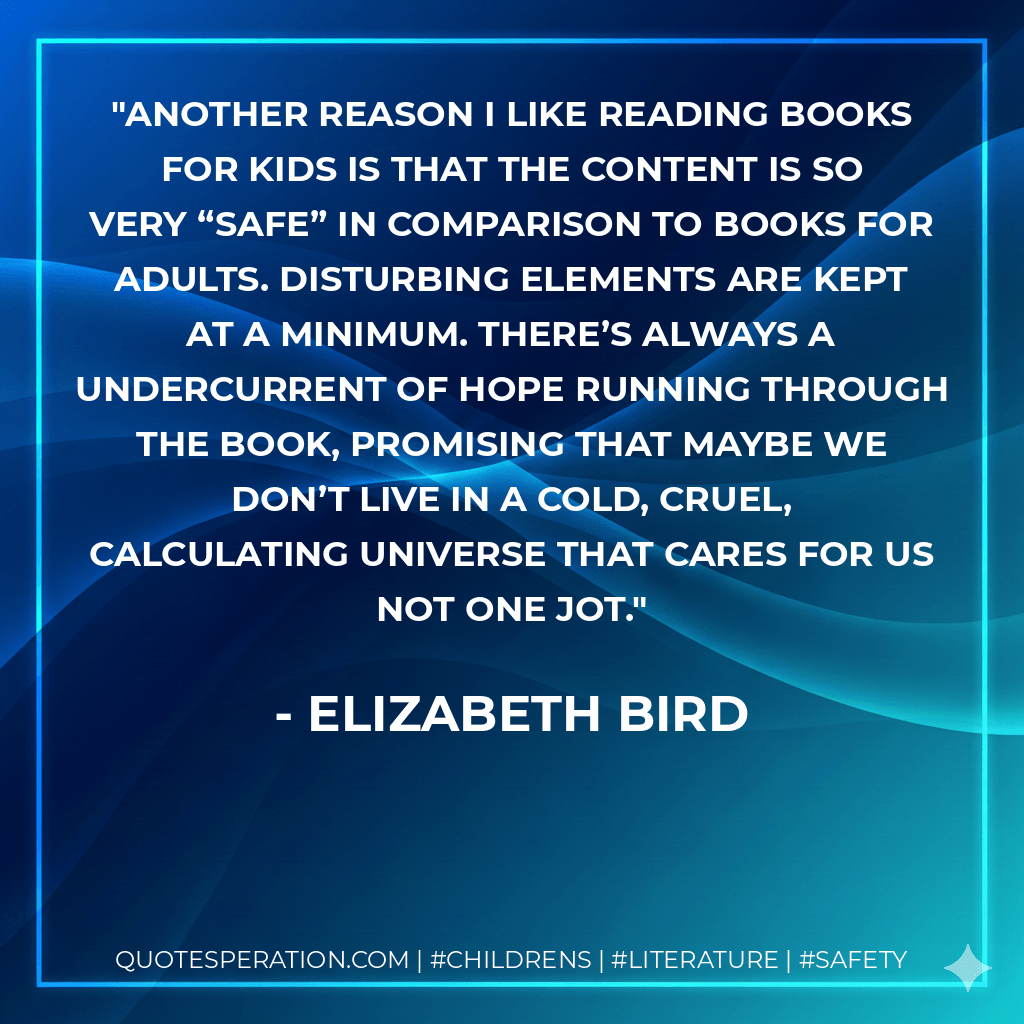Another reason I like reading books for kids is that the content is so very “safe” in comparison to books for adults. Disturbing elements are kept at a minimum. There’s always a undercurrent of hope running through the book, promising that maybe we don’t live in a cold, cruel, calculating universe that cares for us not one jot. - Elizabeth Bird