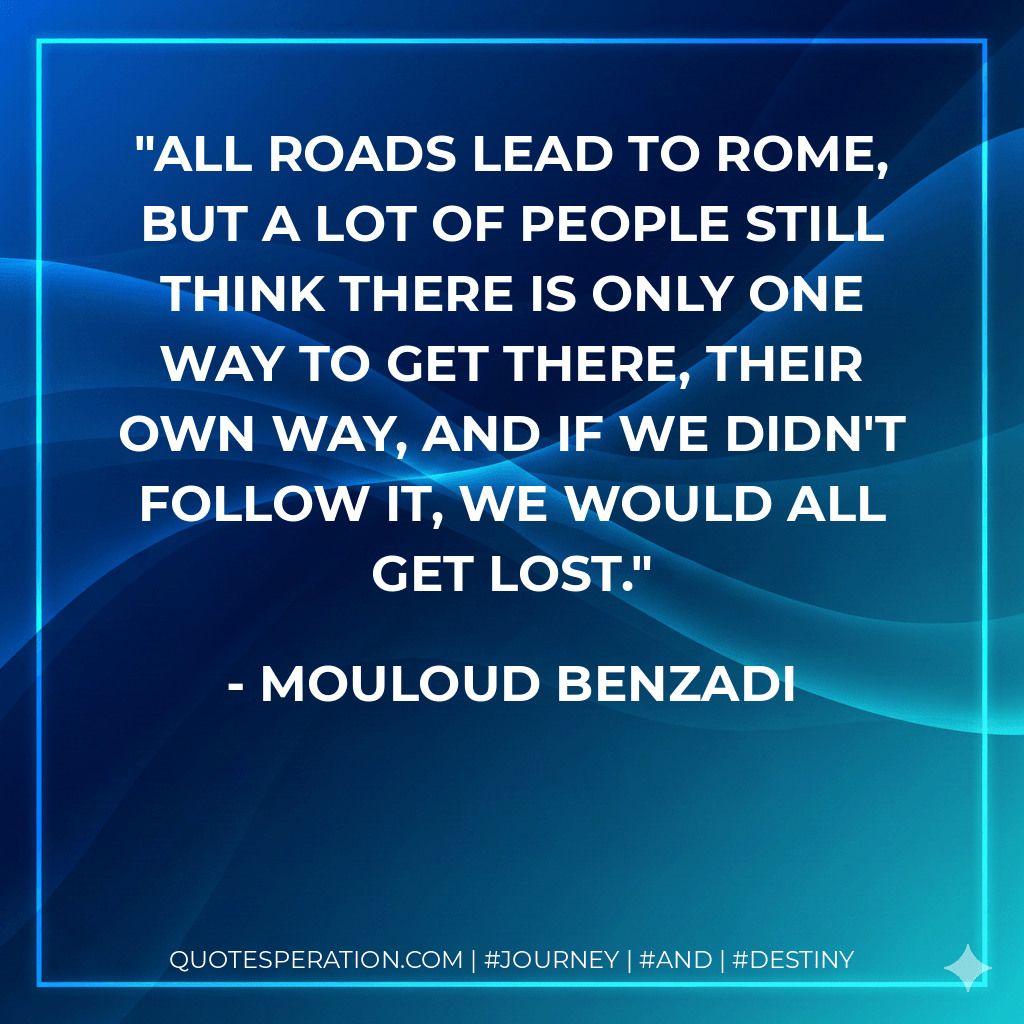 ALL ROADS LEAD TO ROME, BUT A LOT OF PEOPLE STILL THINK THERE IS ONLY ONE WAY TO GET THERE, THEIR OWN WAY, AND IF WE DIDN'T FOLLOW IT, WE WOULD ALL GET LOST. - Mouloud Benzadi