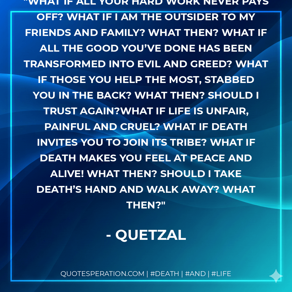 What if all your hard work never pays off? What if I am the outsider to my friends and family? What then? What if all the good you’ve done has been transformed into evil and greed? What if those you help the most, stabbed you in the back? What then? Should I trust again?What if life is unfair, painful and cruel? What if Death invites you to join its tribe? What if death makes you feel at peace and alive! What then? Should I take death’s hand and walk away? What then? - Quetzal