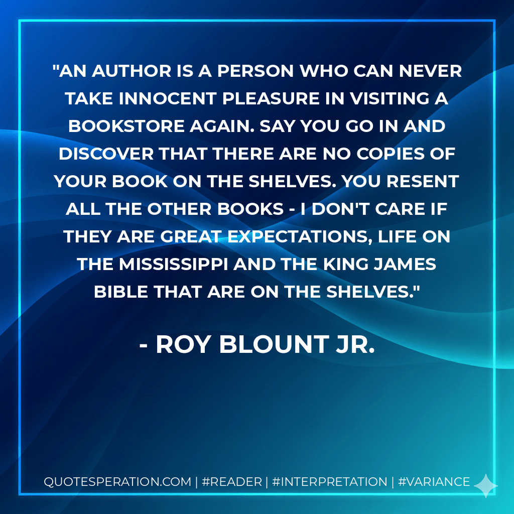 An author is a person who can never take innocent pleasure in visiting a bookstore again. Say you go in and discover that there are no copies of your book on the shelves. You resent all the other books - I don't care if they are Great Expectations, Life on the Mississippi and the King James Bible that are on the shelves. - Roy Blount Jr.