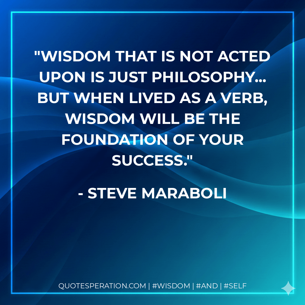 Wisdom that is not acted upon is just philosophy... but when lived as a verb, wisdom will be the foundation of your success. - Steve Maraboli