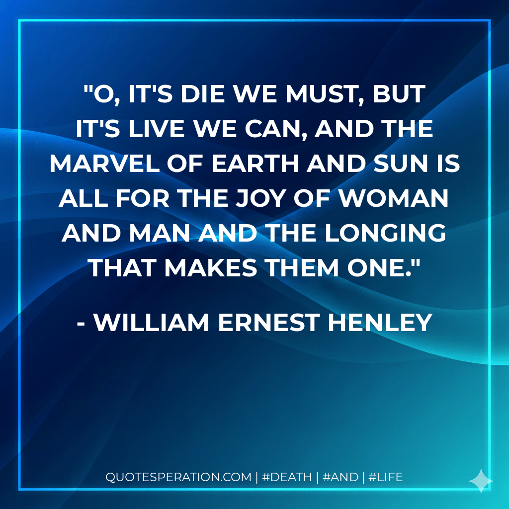 O, it's die we must, but it's live we can, And the marvel of earth and sun Is all for the joy of woman and man And the longing that makes them one. - William Ernest Henley