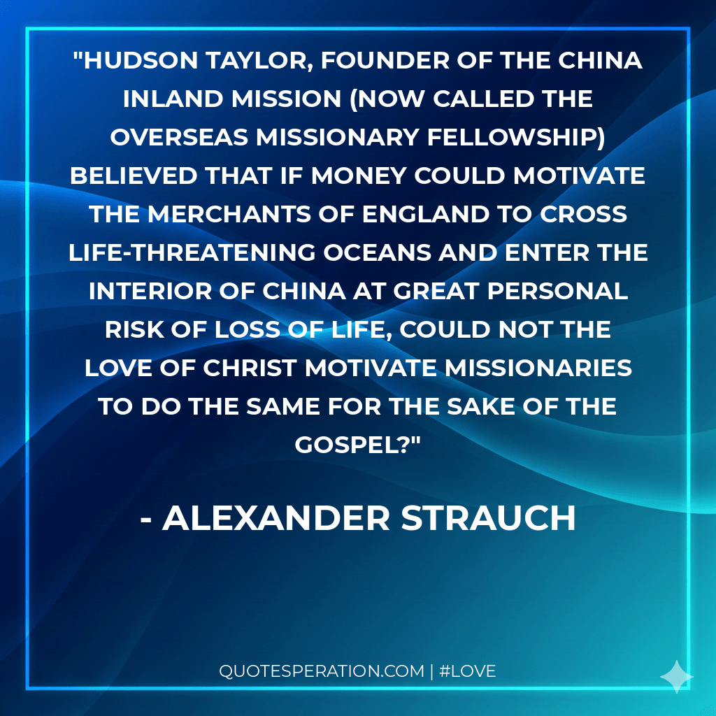 Hudson Taylor, founder of the China Inland Mission (now called the Overseas Missionary Fellowship) believed that if money could motivate the merchants of England to cross life-threatening oceans and enter the interior of China at great personal risk of loss of life, could not the love of Christ motivate missionaries to do the same for the sake of the gospel?