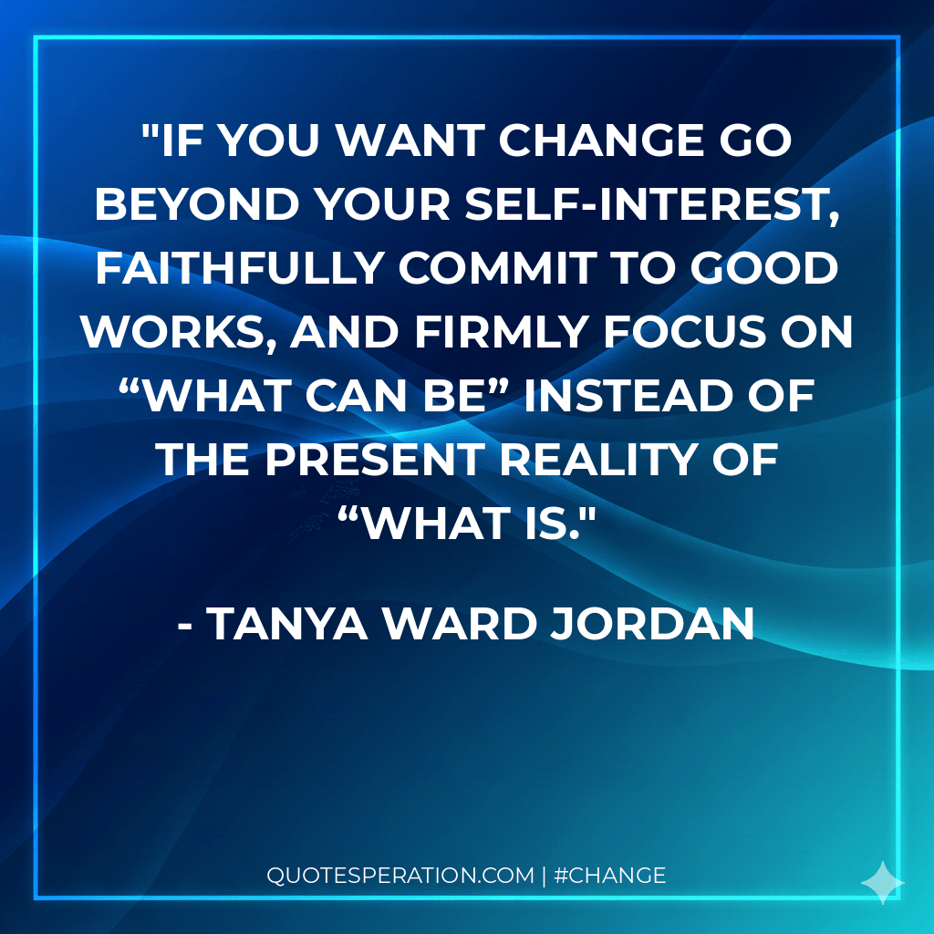 If you want change go beyond your self-interest, faithfully commit to good works, and firmly focus on “what can be” instead of the present reality of “what is.