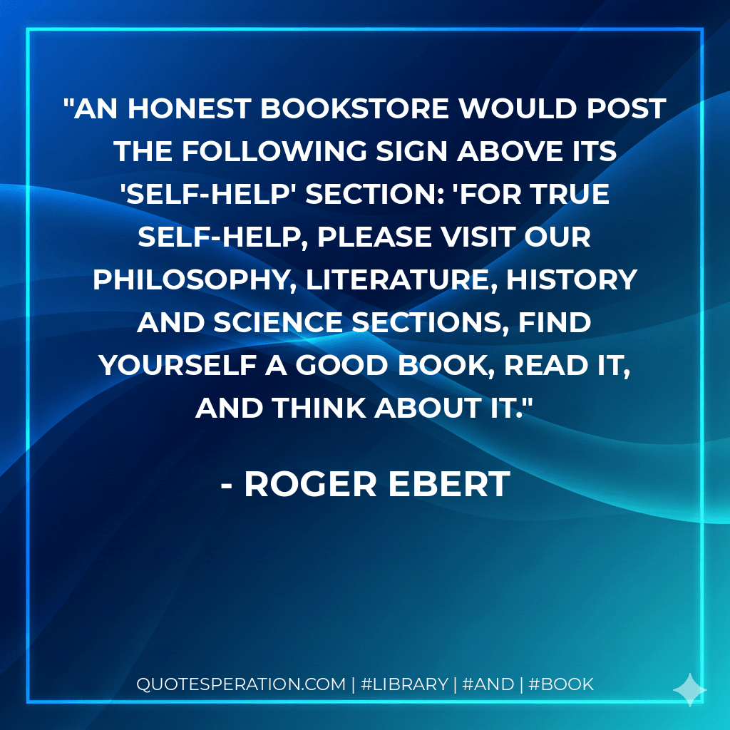 An honest bookstore would post the following sign above its 'self-help' section: 'For true self-help, please visit our philosophy, literature, history and science sections, find yourself a good book, read it, and think about it. - Roger Ebert