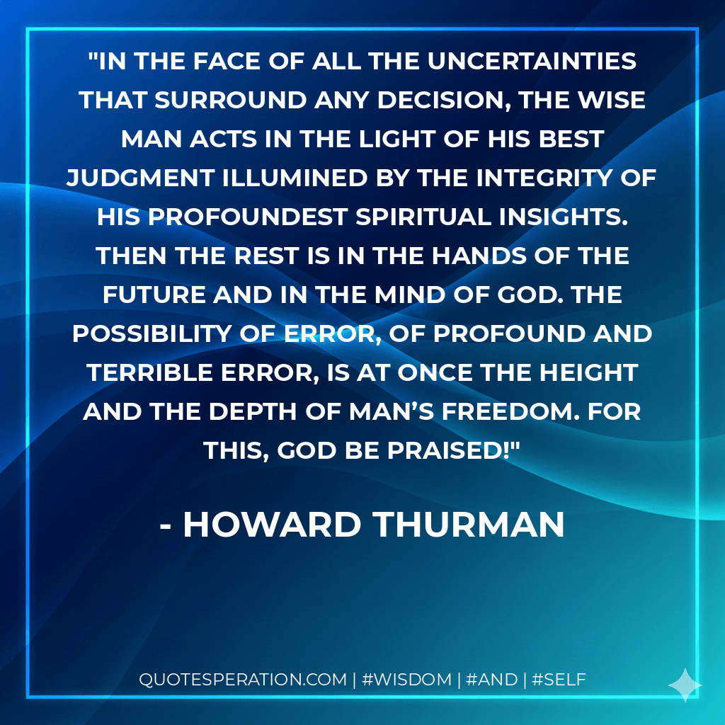 In the face of all the uncertainties that surround any decision, the wise man acts in the light of his best judgment illumined by the integrity of his profoundest spiritual insights. Then the rest is in the hands of the future and in the mind of God. The possibility of error, of profound and terrible error, is at once the height and the depth of man’s freedom. For this, God be praised! - Howard Thurman
