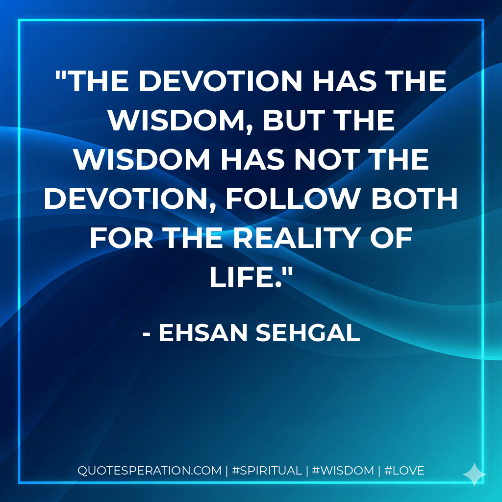 The devotion has the wisdom, but the wisdom has not the devotion, follow both for the reality of life. - Ehsan Sehgal