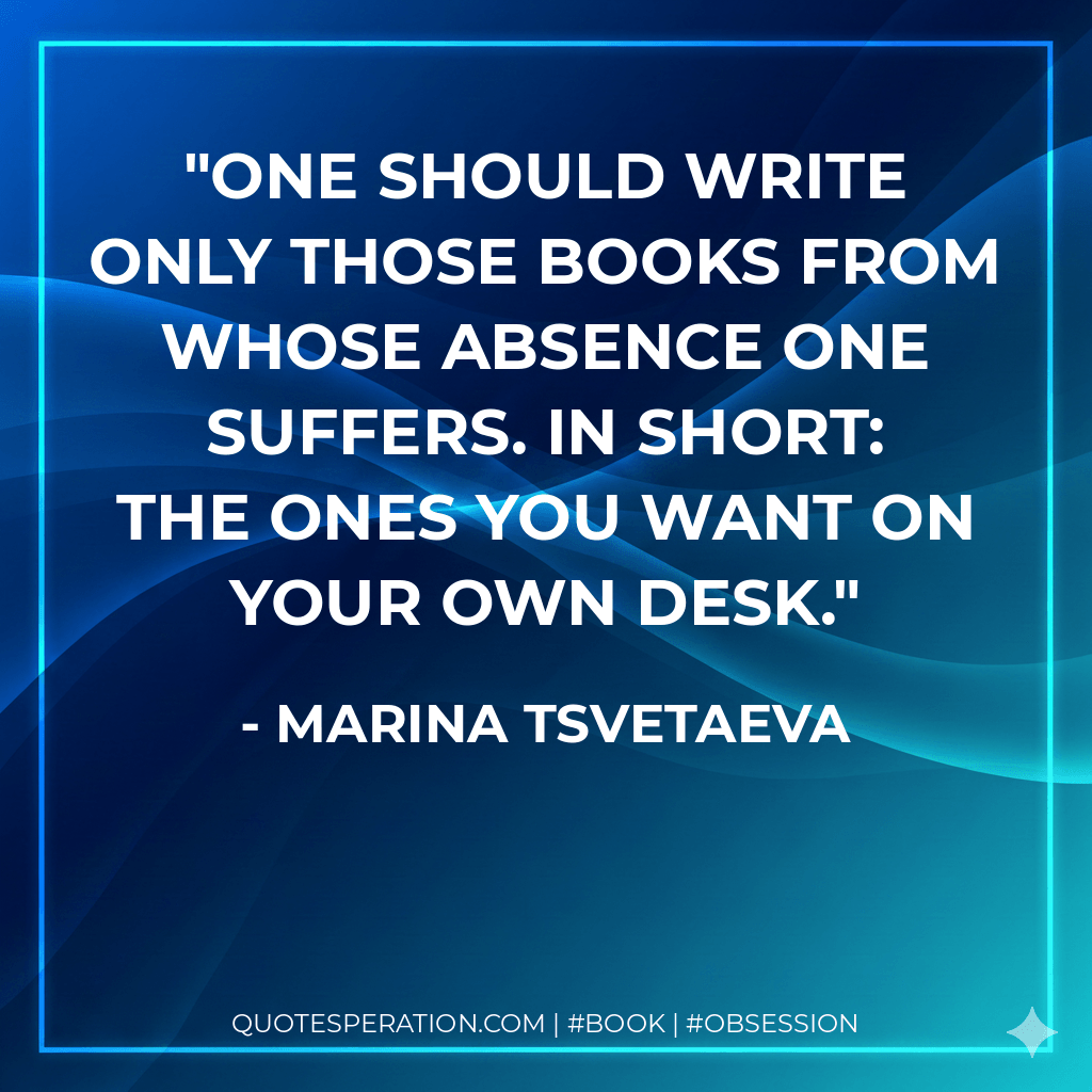 One should write only those books from whose absence one suffers. In short: the ones you want on your own desk. - Marina Tsvetaeva
