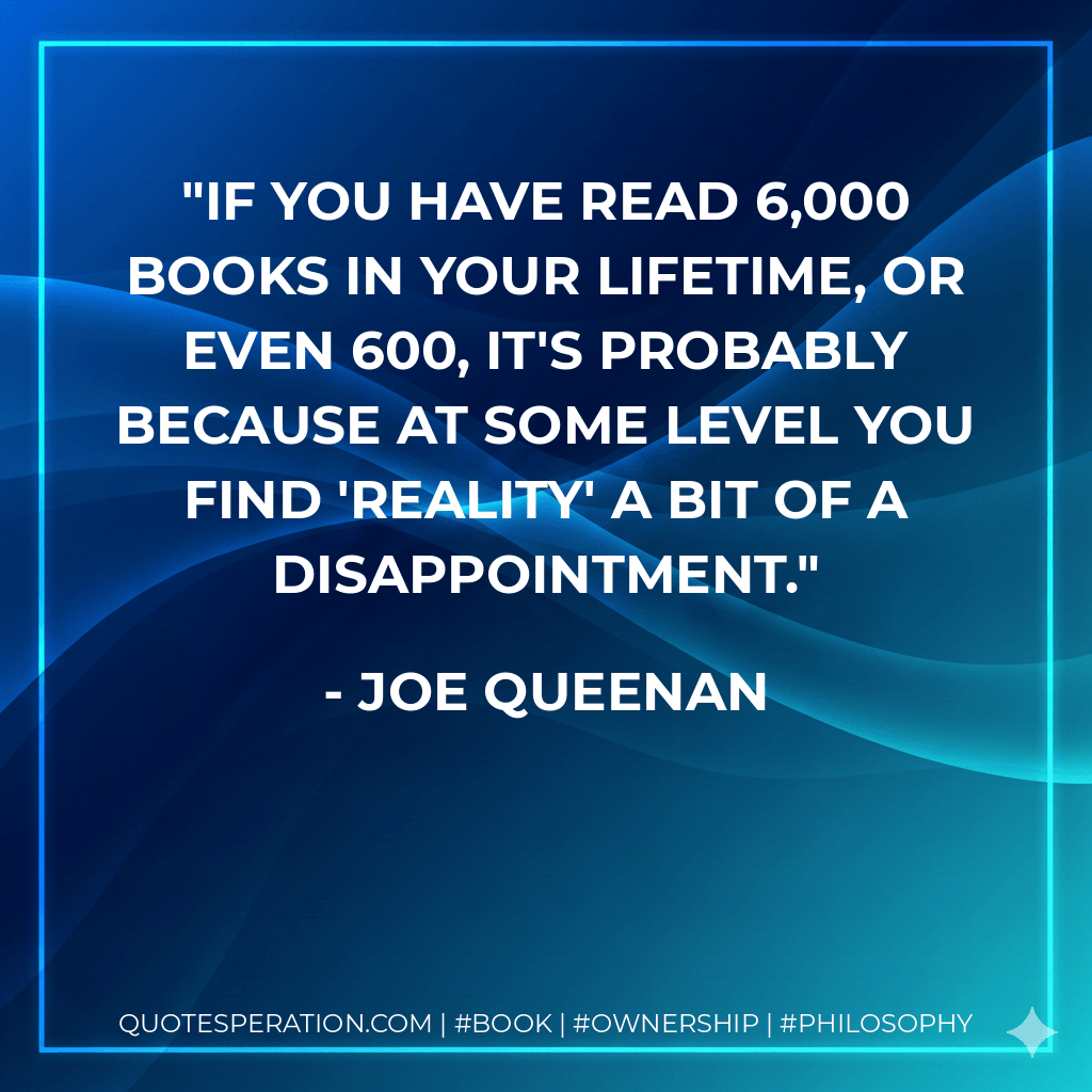 If you have read 6,000 books in your lifetime, or even 600, it's probably because at some level you find 'reality' a bit of a disappointment. - Joe Queenan